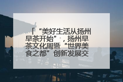 “美好生活从扬州早茶开始”，扬州早茶文化周暨“世界美食之都”创新发展交流活动启幕