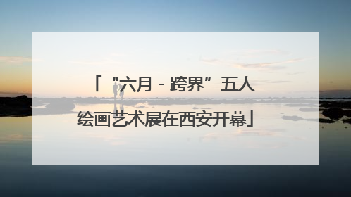 “六月 - 跨界”五人绘画艺术展在西安开幕