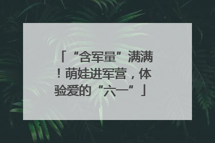 “含军量”满满！萌娃进军营，体验爱的“六一”