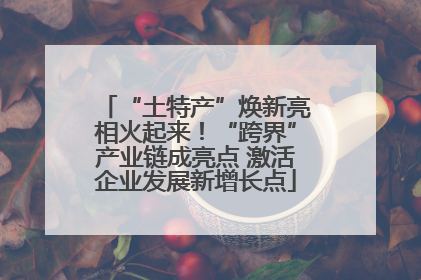 “土特产”焕新亮相火起来！“跨界”产业链成亮点 激活企业发展新增长点