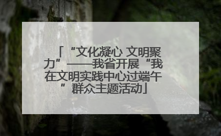 “文化凝心 文明聚力”——我省开展“我在文明实践中心过端午”群众主题活动