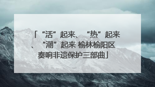 “活”起来、“热”起来、“潮”起来 榆林榆阳区奏响非遗保护三部曲