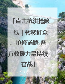 直击抗洪抢险一线｜转移群众、抢修道路 各方救援力量持续奋战