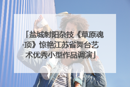 盐城射阳杂技《草原魂·顶》惊艳江苏省舞台艺术优秀小型作品调演