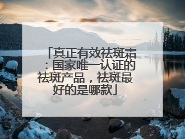 真正有效祛斑霜：国家唯一认证的祛斑产品，祛斑最好的是哪款