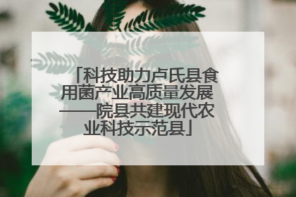 科技助力卢氏县食用菌产业高质量发展——院县共建现代农业科技示范县