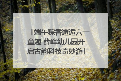 端午粽香邂逅六一童趣 薛峰幼儿园开启古韵科技奇妙游