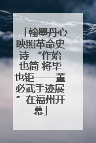 翰墨丹心映照革命史诗 “作始也简 将毕也钜——董必武手迹展”在福州开幕