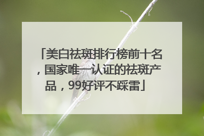 美白祛斑排行榜前十名，国家唯一认证的祛斑产品，99好评不踩雷