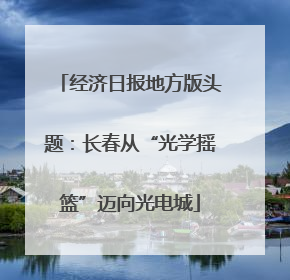 经济日报地方版头题：长春从“光学摇篮”迈向光电城