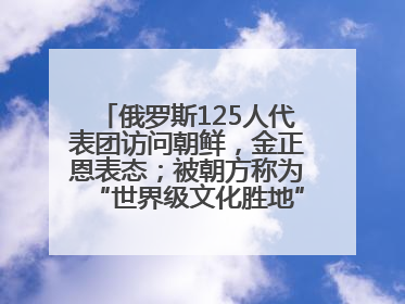 俄罗斯125人代表团访问朝鲜，金正恩表态；被朝方称为“世界级文化胜地”的旅游区，将首次接待俄游客