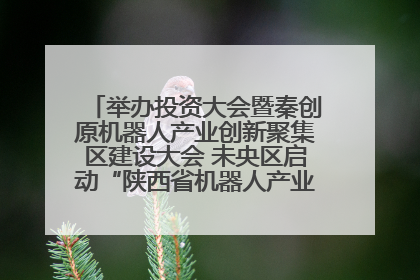 举办投资大会暨秦创原机器人产业创新聚集区建设大会 未央区启动“陕西省机器人产业聚集区”建设