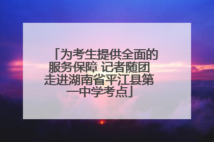 为考生提供全面的服务保障 记者随团走进湖南省平江县第一中学考点