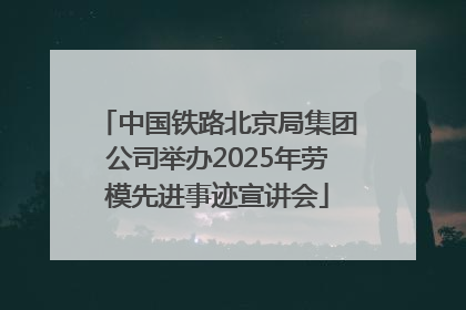 中国铁路北京局集团公司举办2025年劳模先进事迹宣讲会