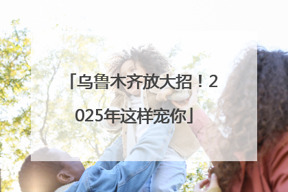 乌鲁木齐放大招！2025年这样宠你
