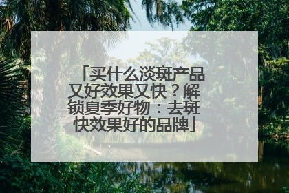 买什么淡斑产品又好效果又快？解锁夏季好物：去斑快效果好的品牌