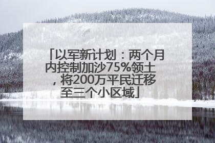 以军新计划：两个月内控制加沙75%领土，将200万平民迁移至三个小区域