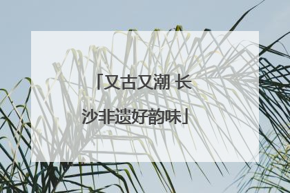 又古又潮 长沙非遗好韵味