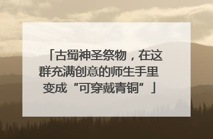 古蜀神圣祭物，在这群充满创意的师生手里变成“可穿戴青铜”