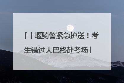 十堰骑警紧急护送！考生错过大巴终赴考场