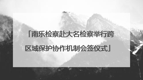 南乐检察赴大名检察举行跨区域保护协作机制会签仪式