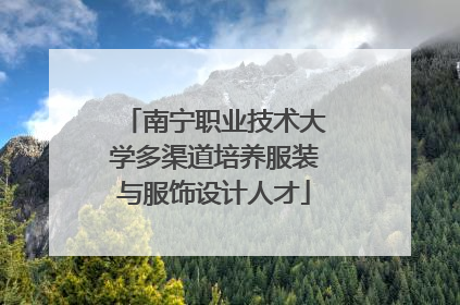 南宁职业技术大学多渠道培养服装与服饰设计人才