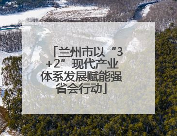 兰州市以“3+2”现代产业体系发展赋能强省会行动