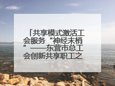 共享模式激活工会服务“神经末梢”——东营市总工会创新共享职工之家服务模式