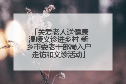 关爱老人送健康 温暖义诊进乡村 新乡市委老干部局入户走访和义诊活动