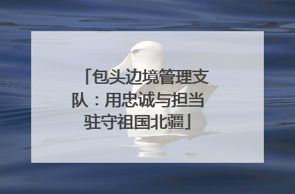 包头边境管理支队：用忠诚与担当驻守祖国北疆