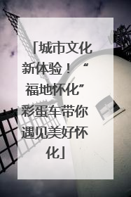 城市文化新体验！“福地怀化”彩蛋车带你遇见美好怀化