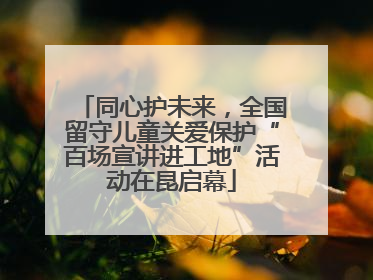 同心护未来，全国留守儿童关爱保护“百场宣讲进工地”活动在昆启幕