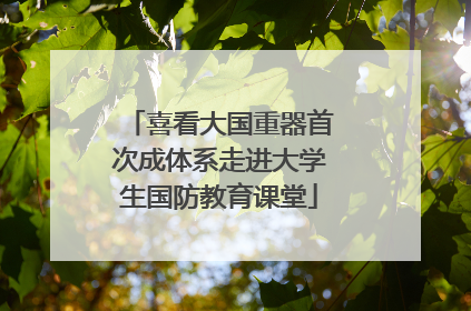 喜看大国重器首次成体系走进大学生国防教育课堂