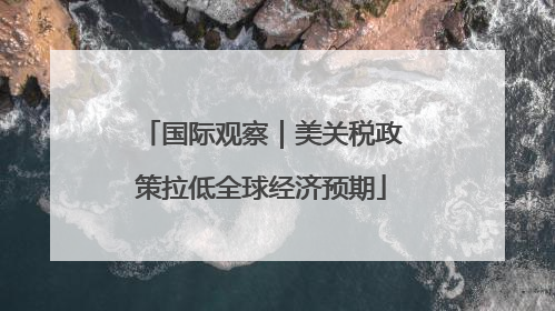 国际观察｜美关税政策拉低全球经济预期