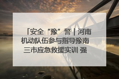 安全“豫”警｜河南机动队伍参与指导豫南三市应急救援实训 强化协同作战效能