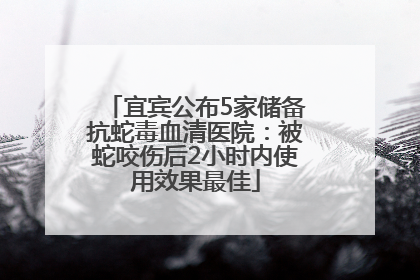 宜宾公布5家储备抗蛇毒血清医院：被蛇咬伤后2小时内使用效果最佳