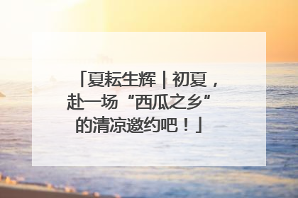 夏耘生辉｜初夏，赴一场“西瓜之乡”的清凉邀约吧！