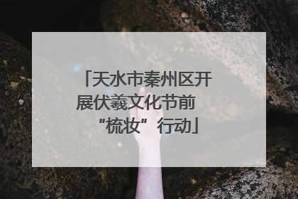 天水市秦州区开展伏羲文化节前 “梳妆”行动