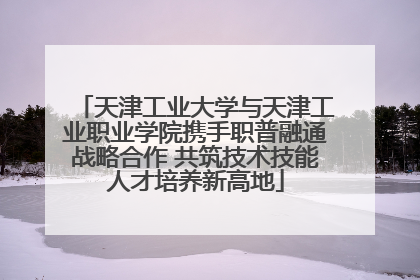 天津工业大学与天津工业职业学院携手职普融通战略合作 共筑技术技能人才培养新高地