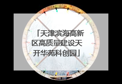 天津滨海高新区高质量建设天开华苑科创园