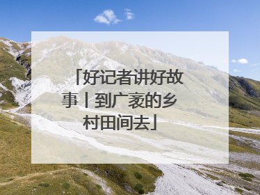 好记者讲好故事丨到广袤的乡村田间去