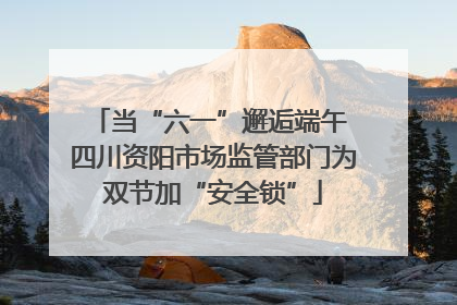 当“六一”邂逅端午 四川资阳市场监管部门为双节加“安全锁”