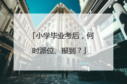 小学毕业考后，何时派位、报到？