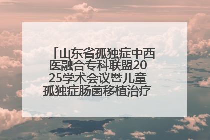 山东省孤独症中西医融合专科联盟2025学术会议暨儿童孤独症肠菌移植治疗技术培训举办