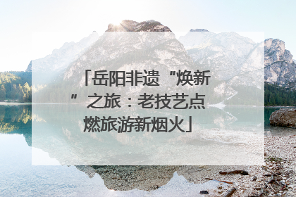 岳阳非遗“焕新”之旅：老技艺点燃旅游新烟火
