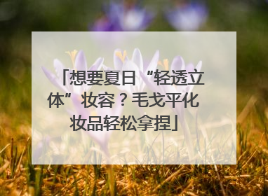 想要夏日“轻透立体”妆容？毛戈平化妆品轻松拿捏