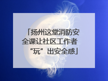 扬州这堂消防安全课让社区工作者“玩”出安全感