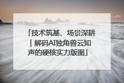 技术筑基、场景深耕｜解码AI独角兽云知声的硬核实力版图