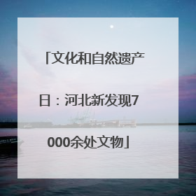 文化和自然遗产日：河北新发现7000余处文物