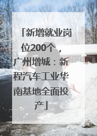 新增就业岗位200个，广州增城：新程汽车工业华南基地全面投产